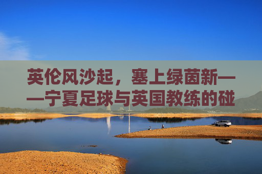 英伦风沙起,塞上绿茵新——宁夏足球与英国教练的碰撞与融合,塞上绿茵融英伦,宁夏足球与英国教练的碰撞融合