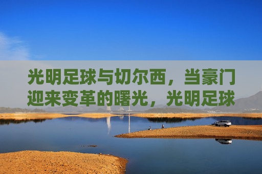 光明足球与切尔西，当豪门迎来变革的曙光，光明足球与切尔西，豪门变革的曙光