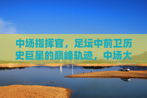 中场指挥官,足坛中前卫历史巨星的巅峰轨迹,中场大师,中前卫传奇的巅峰轨迹