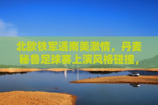 北欧铁军遇南美激情,丹麦秘鲁足球赛上演风格碰撞,北欧铁军战南美激情,丹麦秘鲁上演风格碰撞