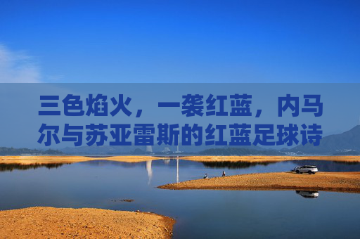 三色焰火,一袭红蓝,内马尔与苏亚雷斯的红蓝足球诗篇,红蓝焰火,内马尔与苏亚雷斯的足球诗篇