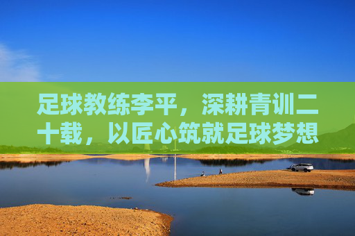足球教练李平,深耕青训二十载,以匠心筑就足球梦想,李平深耕青训二十载,匠心筑就足球梦想