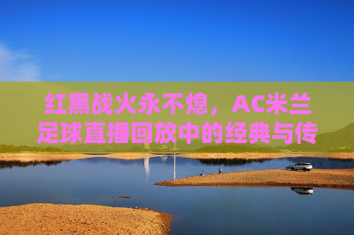 红黑战火永不熄，AC米兰足球直播回放中的经典与传承，红黑战火永不熄，AC米兰经典传承录
