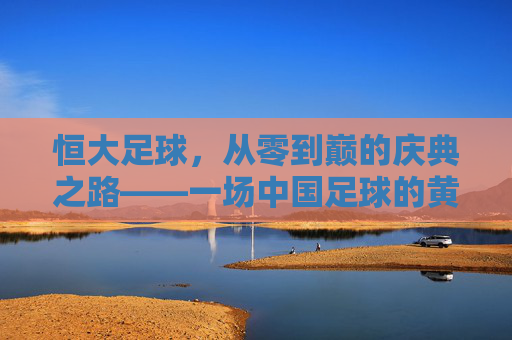 恒大足球,从零到巅的庆典之路——一场中国足球的黄金时代序曲,恒大足球从零到巅,中国足球黄金时代的序曲