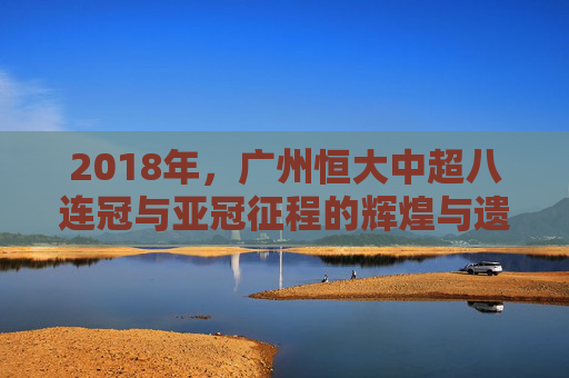 2018年，广州恒大中超八连冠与亚冠征程的辉煌与遗憾，2018广州恒大，中超八连冠与亚冠征程的辉煌与遗憾
