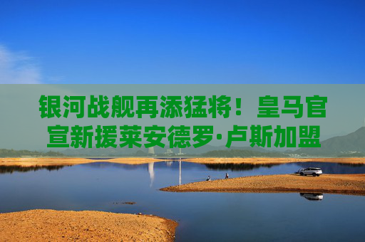银河战舰再添猛将！皇马官宣新援莱安德罗·卢斯加盟，锋线升级引期待，银河战舰再添猛将！皇马官宣莱安德罗·卢斯加盟，锋线升级引期待