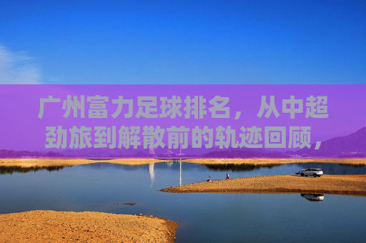 广州富力足球排名，从中超劲旅到解散前的轨迹回顾，广州富力足球排名，从中超劲旅到解散的轨迹回顾