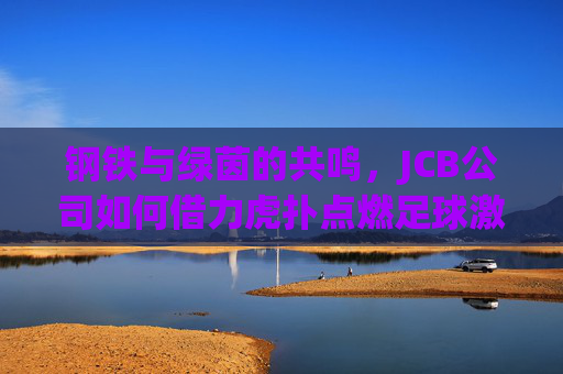 钢铁与绿茵的共鸣，JCB公司如何借力虎扑点燃足球激情？钢铁与绿茵的共鸣，JCB借虎扑点燃足球激情
