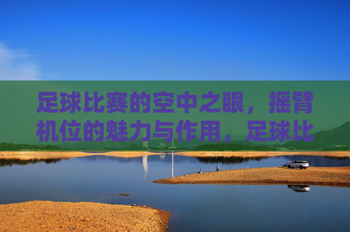 足球比赛的空中之眼,摇臂机位的魅力与作用,足球比赛的空中之眼,摇臂机位的魅力与作用
