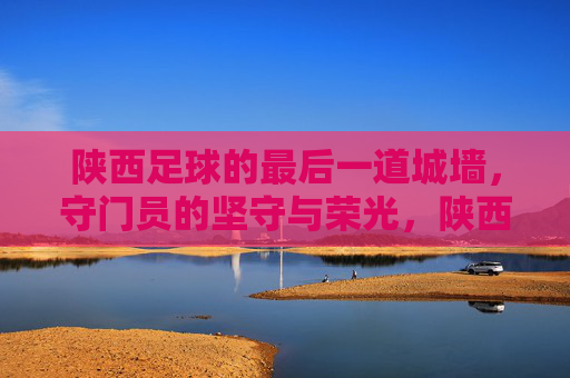 陕西足球的最后一道城墙，守门员的坚守与荣光，陕西足球的最后一道城墙，守门员的坚守与荣光