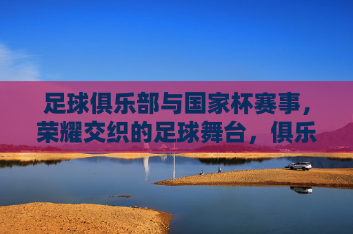 足球俱乐部与国家杯赛事,荣耀交织的足球舞台,俱乐部与国家杯,荣耀交织的足球舞台