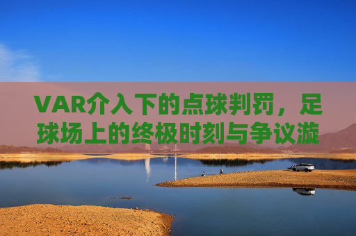 VAR介入下的点球判罚,足球场上的终极时刻与争议漩涡