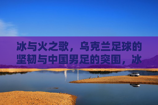 冰与火之歌,乌克兰足球的坚韧与中国男足的突围,冰与火之歌,乌克兰足球坚韧与中国男足突围
