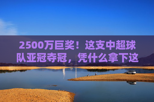 2500万巨奖！这支中超球队亚冠夺冠，凭什么拿下这份荣耀？2500万巨奖！中超亚冠夺冠凭何问鼎？