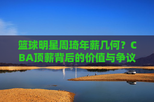 篮球明星周琦年薪几何?CBA顶薪背后的价值与争议,周琦CBA顶薪,年薪背后的价值与争议