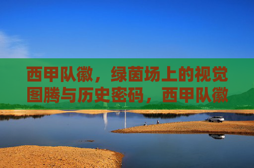 西甲队徽，绿茵场上的视觉图腾与历史密码，西甲队徽，绿茵场上的视觉图腾与历史密码