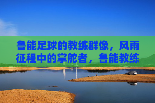 鲁能足球的教练群像，风雨征程中的掌舵者，鲁能教练群像，风雨征程的掌舵者
