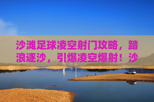 沙滩足球凌空射门攻略,踏浪逐沙,引爆凌空爆射!沙滩足球凌空射门攻略,踏浪逐沙引爆凌空爆射
