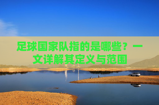 足球国家队指的是哪些?一文详解其定义与范围