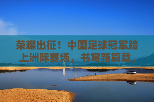 荣耀出征!中国足球冠军踏上洲际赛场,书写新篇章,荣耀出征!中国足球冠军洲际赛场启新篇