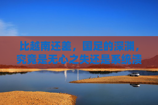 比越南还差,国足的深渊,究竟是无心之失还是系统溃败?国足深渊,无心之失还是系统溃败?