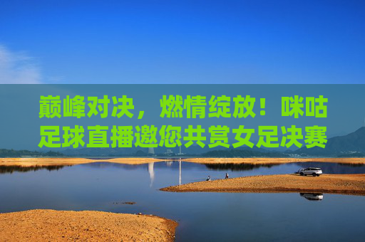巅峰对决，燃情绽放！咪咕足球直播邀您共赏女足决赛荣光，巅峰对决！咪咕直播邀您共赏女足决赛荣光