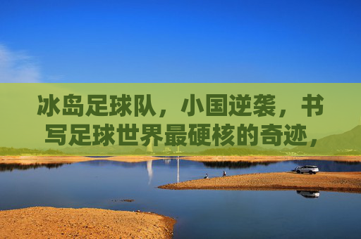 冰岛足球队,小国逆袭,书写足球世界最硬核的奇迹,冰岛小国逆袭,书写足球世界硬核奇迹