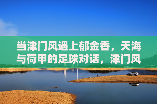 当津门风遇上郁金香,天海与荷甲的足球对话,津门风遇上郁金香,天海与荷甲的足球对话