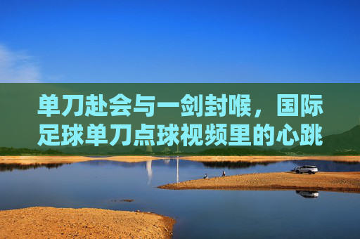 单刀赴会与一剑封喉，国际足球单刀点球视频里的心跳时刻，单刀赴会一剑封喉，国际足球点球的心跳时刻