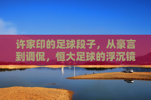 许家印的足球段子,从豪言到调侃,恒大足球的浮沉镜鉴,许家印足球段子,从豪言到调侃,恒大浮沉的镜鉴