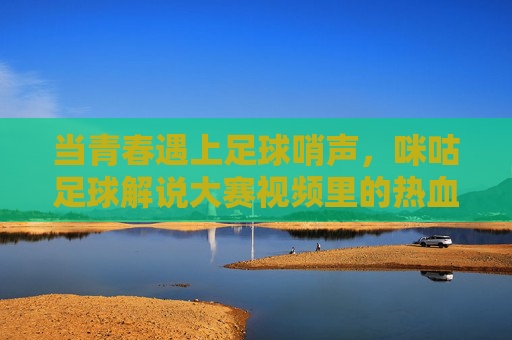 当青春遇上足球哨声，咪咕足球解说大赛视频里的热血与梦想，青春哨响，咪咕解说大赛的热血与梦想