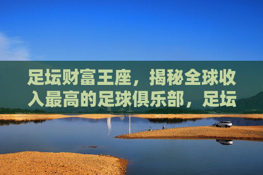 足坛财富王座,揭秘全球收入最高的足球俱乐部,足坛财富王座,揭秘全球收入最高足球俱乐部