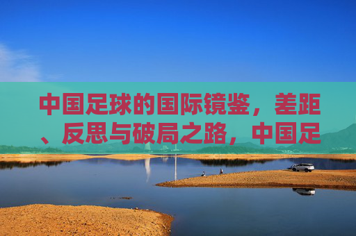中国足球的国际镜鉴，差距、反思与破局之路，中国足球的国际镜鉴，差距、反思与破局之路