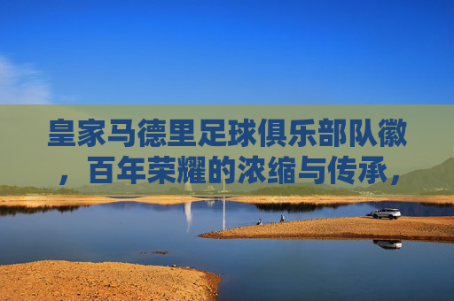 皇家马德里足球俱乐部队徽，百年荣耀的浓缩与传承，皇家马德里队徽，百年荣耀的浓缩与传承