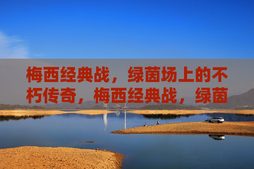 梅西经典战，绿茵场上的不朽传奇，梅西经典战，绿茵场上的不朽传奇