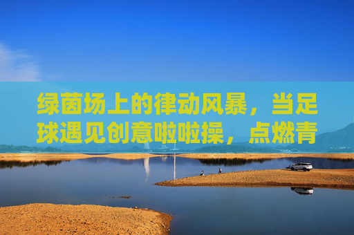 绿茵场上的律动风暴,当足球遇见创意啦啦操,点燃青春新花样!绿茵律动风暴,足球遇见创意啦啦操,点燃青春新花样