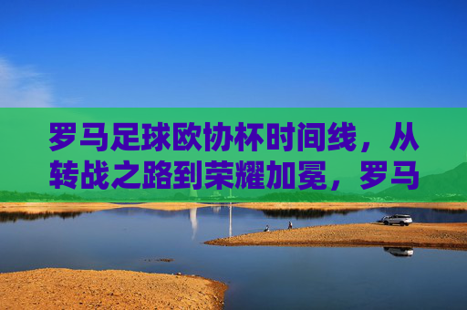 罗马足球欧协杯时间线，从转战之路到荣耀加冕，罗马欧协杯时间线，从转战之路到荣耀加冕
