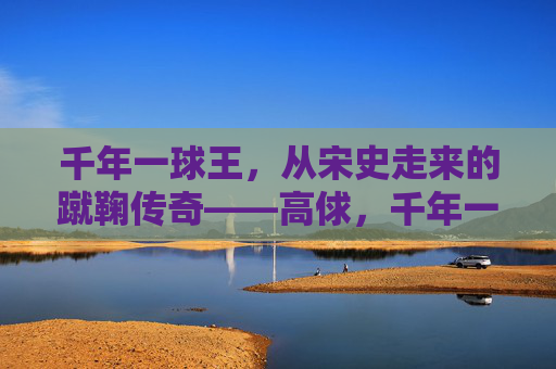 千年一球王,从宋史走来的蹴鞠传奇——高俅,千年一球王高俅,从宋史走来的蹴鞠传奇