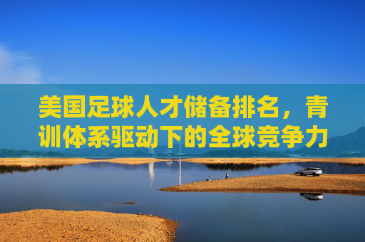 美国足球人才储备排名,青训体系驱动下的全球竞争力新格局,美国足球青训驱动人才储备,引领全球竞争力新格局