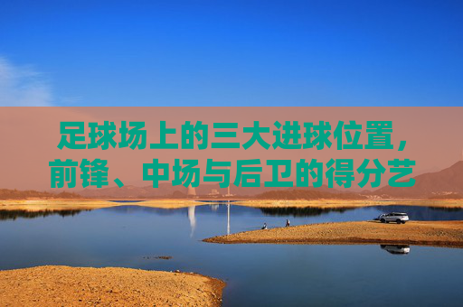 足球场上的三大进球位置，前锋、中场与后卫的得分艺术，足球三大位置的得分艺术