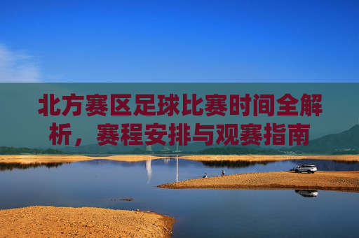 北方赛区足球比赛时间全解析,赛程安排与观赛指南