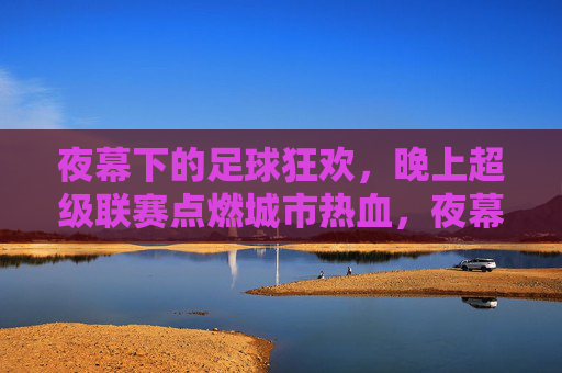 夜幕下的足球狂欢，晚上超级联赛点燃城市热血，夜幕超级联赛，足球狂欢点燃城市热血