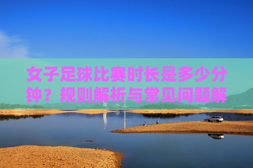女子足球比赛时长是多少分钟？规则解析与常见问题解答，女子足球比赛时长、规则解析与常见问题解答