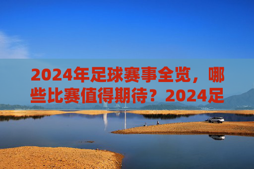 2024年足球赛事全览，哪些比赛值得期待？2024足球赛事全览，值得期待的比赛一览