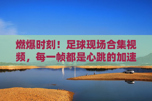 燃爆时刻！足球现场合集视频，每一帧都是心跳的加速，燃爆！足球现场合集，每一帧心跳加速