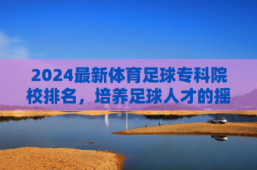 2024最新体育足球专科院校排名,培养足球人才的摇篮,2024最新体育足球专科院校排名,培养足球人才的摇篮