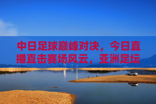 中日足球巅峰对决，今日直播直击赛场风云，亚洲足坛焦点之战引燃热血，中日足球巅峰对决，亚洲焦点之战今日直播引燃热血