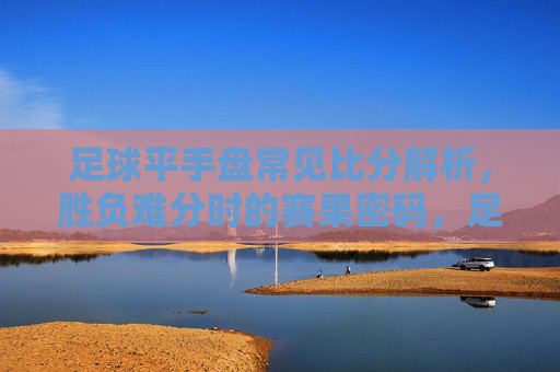 足球平手盘常见比分解析,胜负难分时的赛果密码,足球平手盘,胜负难分时的常见比分与赛果密码