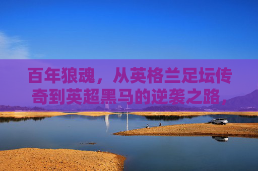 百年狼魂，从英格兰足坛传奇到英超黑马的逆袭之路，百年狼魂，从足坛传奇到英超黑马的逆袭之路