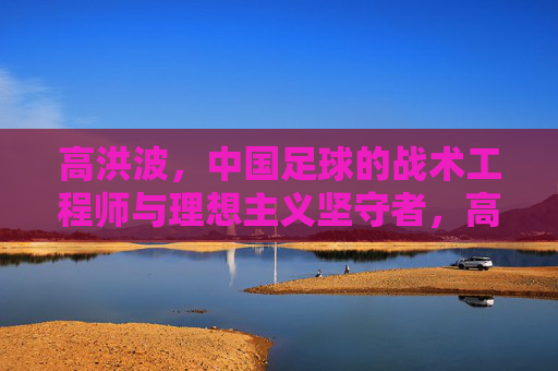 高洪波,中国足球的战术工程师与理想主义坚守者,高洪波,中国足球的战术工程师与理想主义坚守者